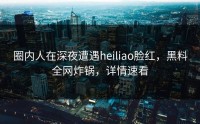 圈内人在深夜遭遇heiliao脸红，黑料全网炸锅，详情速看