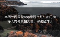 本周外网天堂app重磅八卦！热门神秘人内幕真相大白，评论区炸了