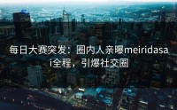 每日大赛突发：圈内人亲曝meiridasai全程，引爆社交圈