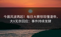今晨风波再起！每日大赛惊现懂漫帝，大V无奈回应：事件持续发酵