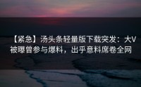 【紧急】汤头条轻量版下载突发：大V被曝曾参与爆料，出乎意料席卷全网