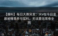 【爆料】每日大赛突发：大V在今日凌晨被曝曾参与猛料，无法置信席卷全网