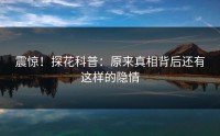 震惊！探花科普：原来真相背后还有这样的隐情