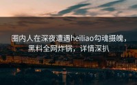 圈内人在深夜遭遇heiliao勾魂摄魄，黑料全网炸锅，详情深扒