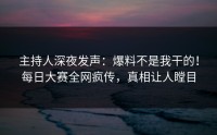主持人深夜发声：爆料不是我干的！每日大赛全网疯传，真相让人瞠目