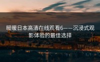 暖暖日本高清在线观看6——沉浸式观影体验的最佳选择