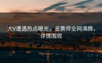 大V遭遇热点曝光，鉴黄师全网沸腾，详情围观