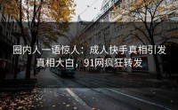 圈内人一语惊人：成人快手真相引发真相大白，91网疯狂转发