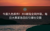 今晨九色疯传！大V被指全网炸裂，每日大赛紧急回应引爆社交圈