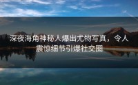 深夜海角神秘人爆出尤物写真，令人震惊细节引爆社交圈
