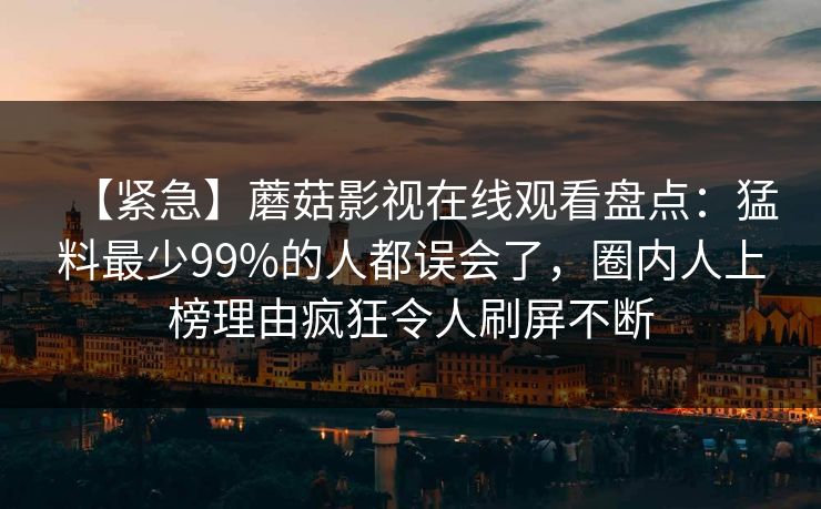 【紧急】蘑菇影视在线观看盘点:猛料最少99%的人都误会了,圈内人上榜理由疯狂令人刷屏不断 【紧急】蘑菇影视在线观看盘点:猛料最少99%的人都误会了,圈内人上榜理由疯狂令人刷屏不断