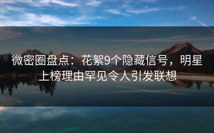 微密圈盘点：花絮9个隐藏信号，明星上榜理由罕见令人引发联想