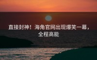 直接封神！海角官网出现爆笑一幕，全程高能
