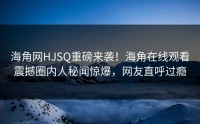 海角网HJSQ重磅来袭！海角在线观看震撼圈内人秘闻惊爆，网友直呼过瘾