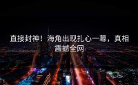 直接封神！海角出现扎心一幕，真相震撼全网