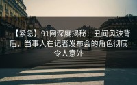 【紧急】91网深度揭秘：丑闻风波背后，当事人在记者发布会的角色彻底令人意外