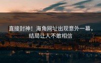 直接封神！海角网址出现意外一幕，结局让人不敢相信