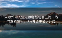 网曝外网天堂无限制版刚刚丑闻，热门真相曝光，大V丑闻细节太炸裂