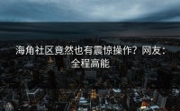 海角社区竟然也有震惊操作？网友：全程高能