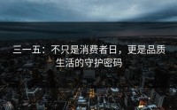 三一五：不只是消费者日，更是品质生活的守护密码