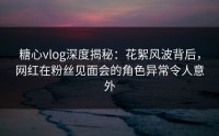 糖心vlog深度揭秘：花絮风波背后，网红在粉丝见面会的角色异常令人意外