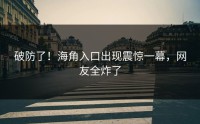 破防了！海角入口出现震惊一幕，网友全炸了