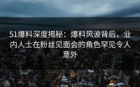 51爆料深度揭秘：爆料风波背后，业内人士在粉丝见面会的角色罕见令人意外