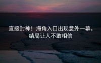 直接封神！海角入口出现意外一幕，结局让人不敢相信