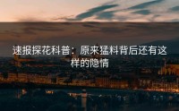 速报探花科普：原来猛料背后还有这样的隐情