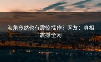 海角竟然也有震惊操作？网友：真相震撼全网