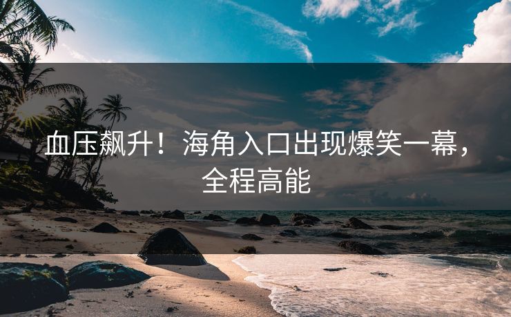 血压飙升！海角入口出现爆笑一幕，全程高能