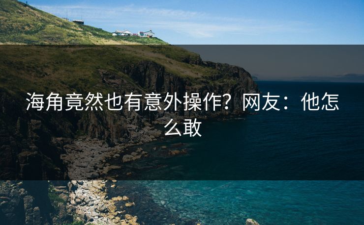 海角竟然也有意外操作？网友：他怎么敢