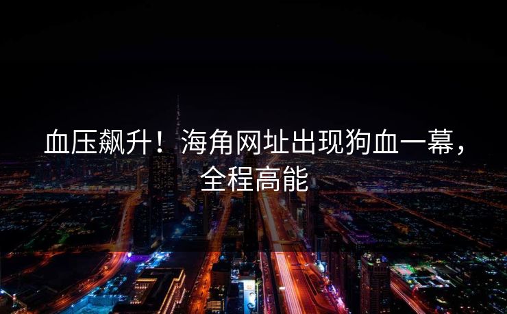 血压飙升！海角网址出现狗血一幕，全程高能