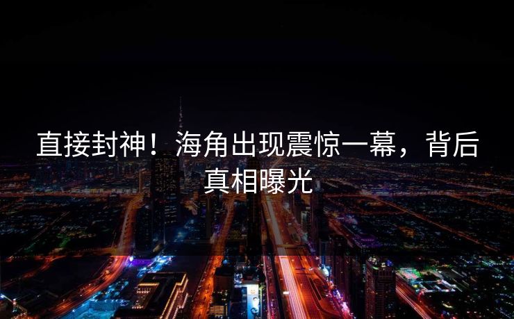 直接封神！海角出现震惊一幕，背后真相曝光