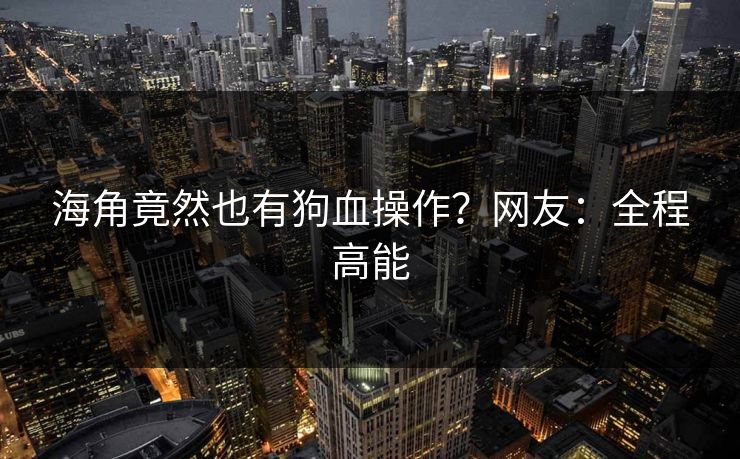 海角竟然也有狗血操作？网友：全程高能