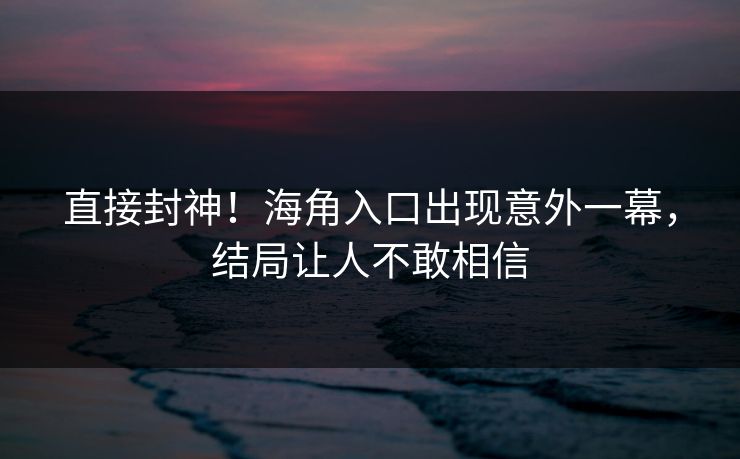 直接封神！海角入口出现意外一幕，结局让人不敢相信