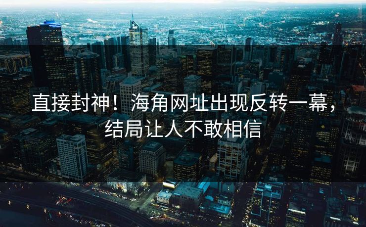 直接封神！海角网址出现反转一幕，结局让人不敢相信