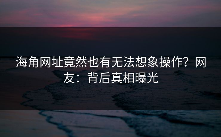 海角网址竟然也有无法想象操作？网友：背后真相曝光