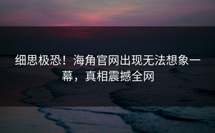 细思极恐！海角官网出现无法想象一幕，真相震撼全网