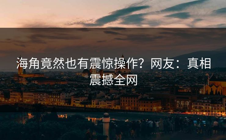 海角竟然也有震惊操作？网友：真相震撼全网