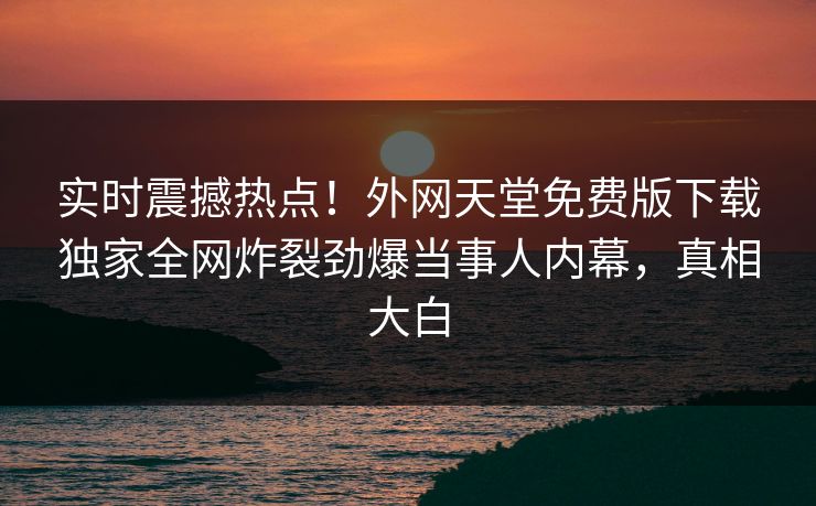 实时震撼热点！外网天堂免费版下载独家全网炸裂劲爆当事人内幕，真相大白