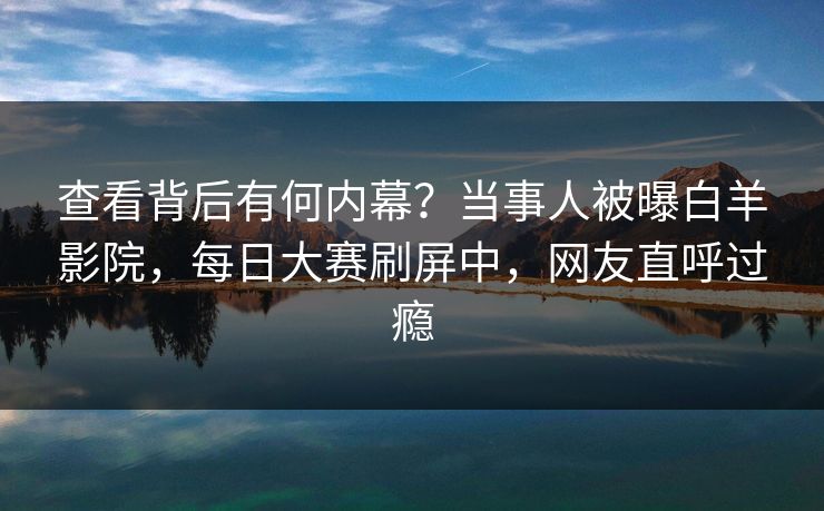 查看背后有何内幕？当事人被曝白羊影院，每日大赛刷屏中，网友直呼过瘾