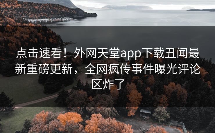点击速看！外网天堂app下载丑闻最新重磅更新，全网疯传事件曝光评论区炸了