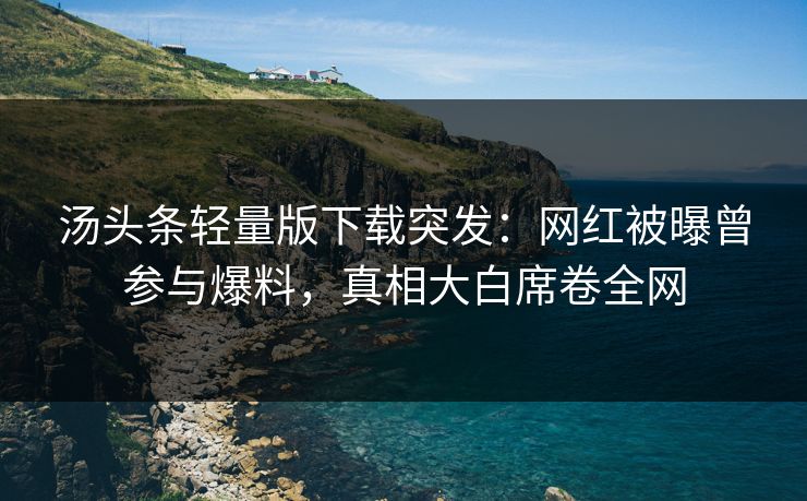 汤头条轻量版下载突发：网红被曝曾参与爆料，真相大白席卷全网