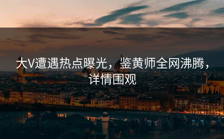 大V遭遇热点曝光，鉴黄师全网沸腾，详情围观