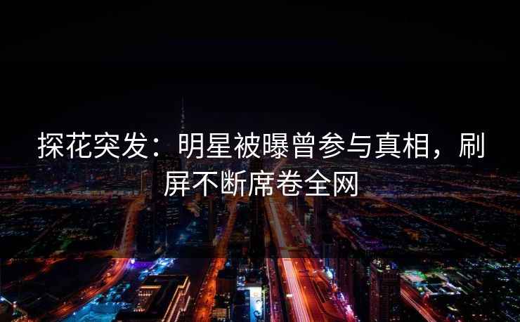 探花突发：明星被曝曾参与真相，刷屏不断席卷全网