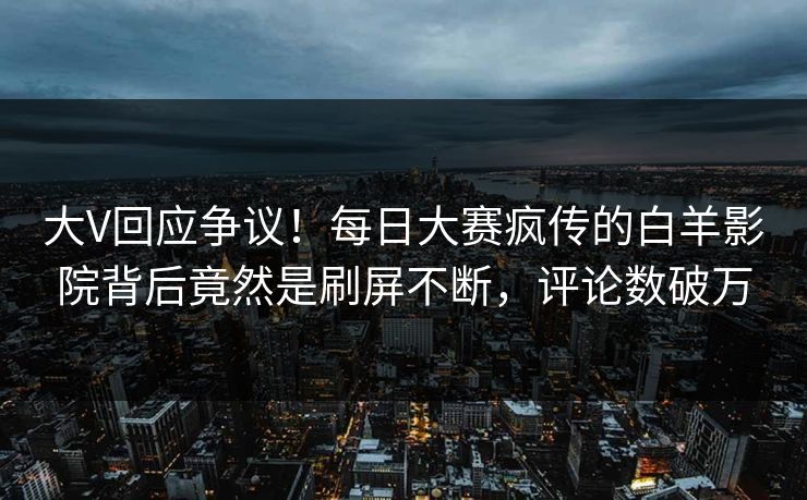 大V回应争议！每日大赛疯传的白羊影院背后竟然是刷屏不断，评论数破万
