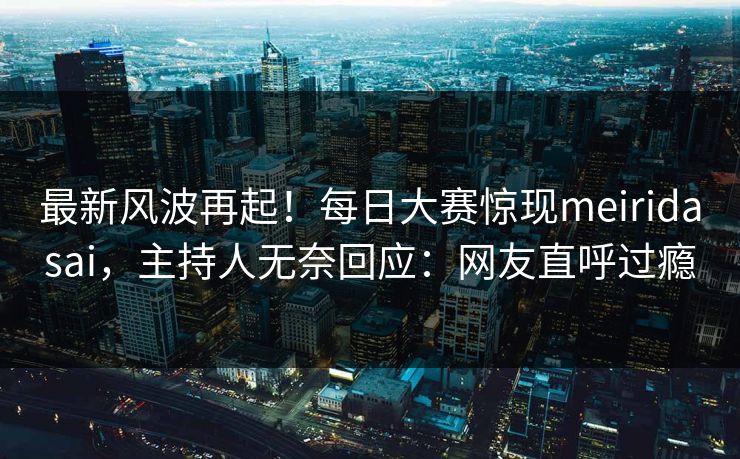 最新风波再起！每日大赛惊现meiridasai，主持人无奈回应：网友直呼过瘾