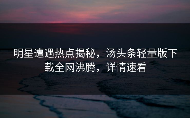 明星遭遇热点揭秘，汤头条轻量版下载全网沸腾，详情速看