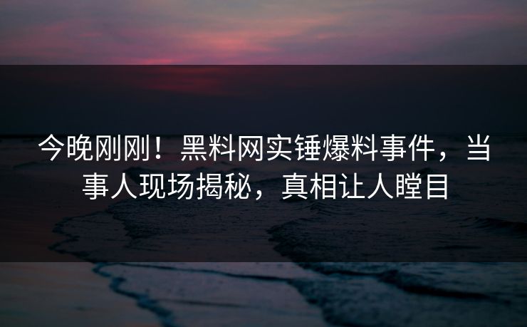 今晚刚刚！黑料网实锤爆料事件，当事人现场揭秘，真相让人瞠目